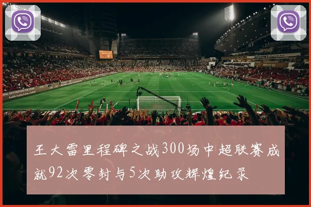 王大雷里程碑之战300场中超联赛成就92次零封与5次助攻辉煌纪录