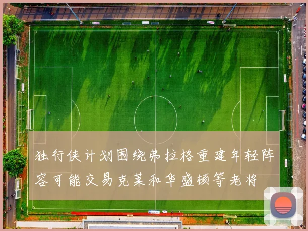 独行侠计划围绕弗拉格重建年轻阵容可能交易克莱和华盛顿等老将