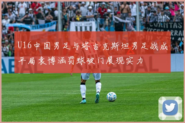 U16中国男足与塔吉克斯坦男足战成平局袁博涵罚球破门展现实力