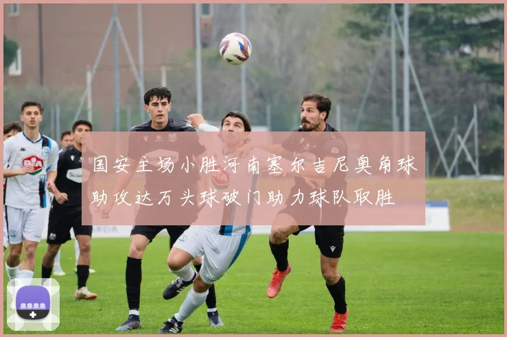 国安主场小胜河南塞尔吉尼奥角球助攻达万头球破门助力球队取胜