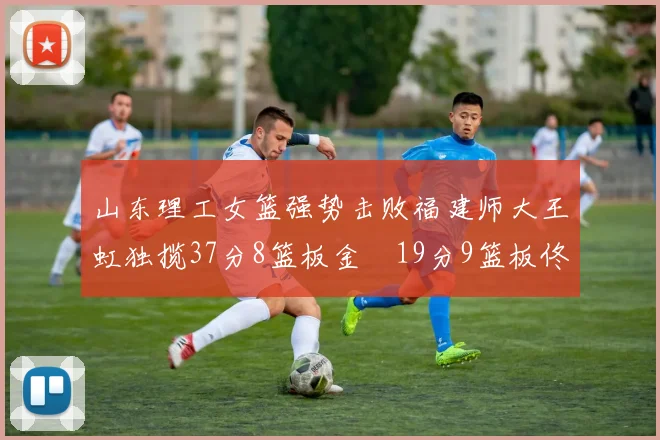 山东理工女篮强势击败福建师大王虹独揽37分8篮板金喆19分9篮板佟欣芷21分6篮板