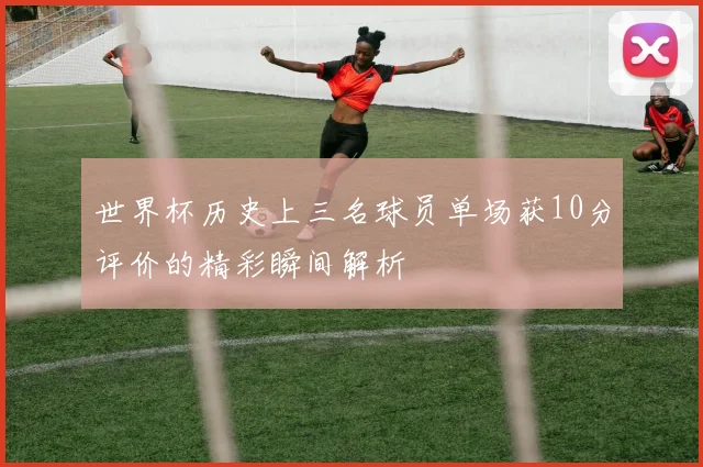 世界杯历史上三名球员单场获10分评价的精彩瞬间解析