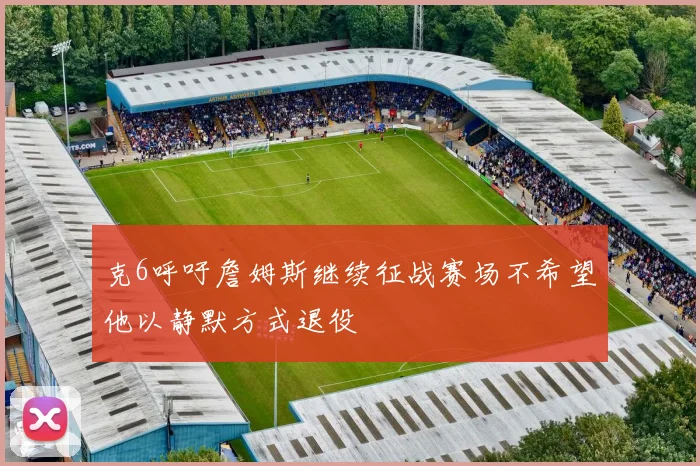 克6呼吁詹姆斯继续征战赛场不希望他以静默方式退役
