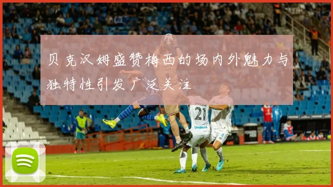 贝克汉姆盛赞梅西的场内外魅力与独特性引发广泛关注