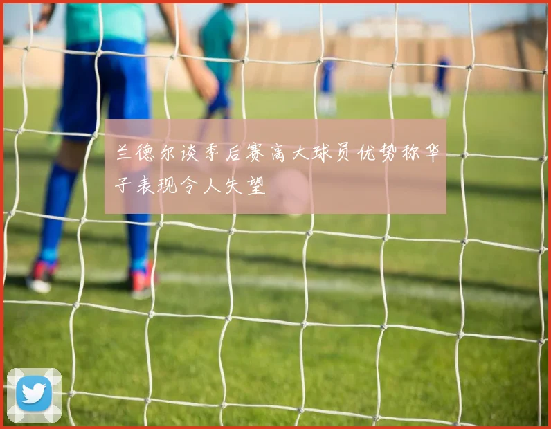 兰德尔谈季后赛高大球员优势称华子表现令人失望
