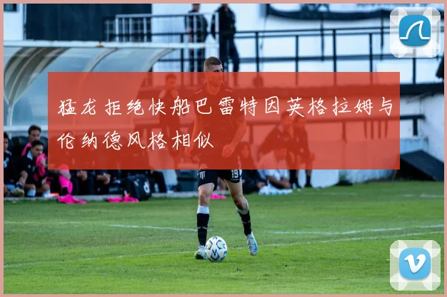 猛龙拒绝快船巴雷特因英格拉姆与伦纳德风格相似